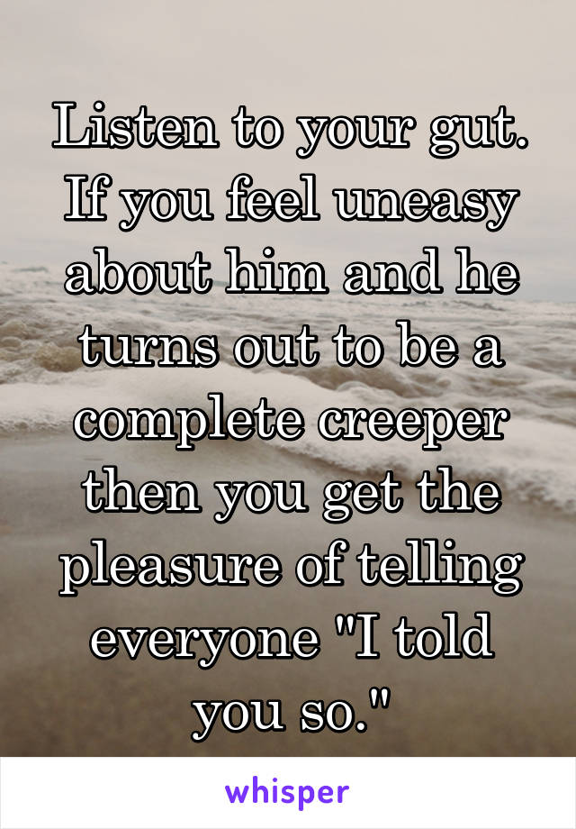 Listen to your gut. If you feel uneasy about him and he turns out to be a complete creeper then you get the pleasure of telling everyone "I told you so."