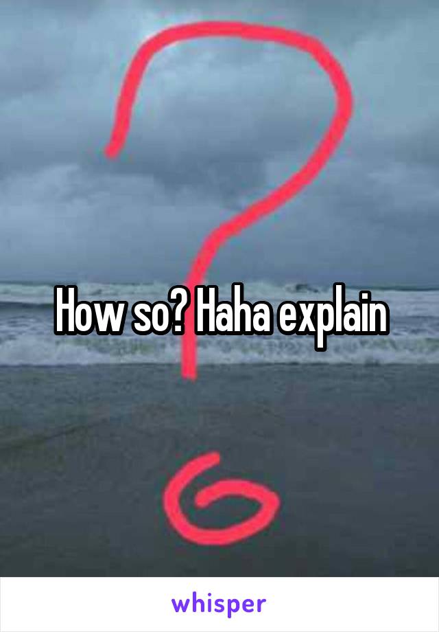 How so? Haha explain