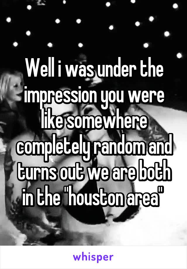 Well i was under the impression you were like somewhere completely random and turns out we are both in the "houston area" 