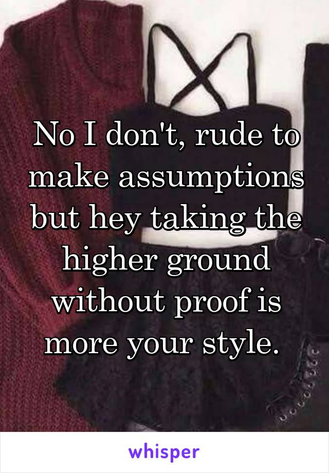 No I don't, rude to make assumptions but hey taking the higher ground without proof is more your style. 