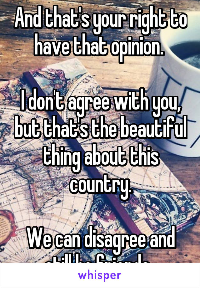 And that's your right to have that opinion. 

I don't agree with you, but that's the beautiful thing about this country.

We can disagree and still be friends. 