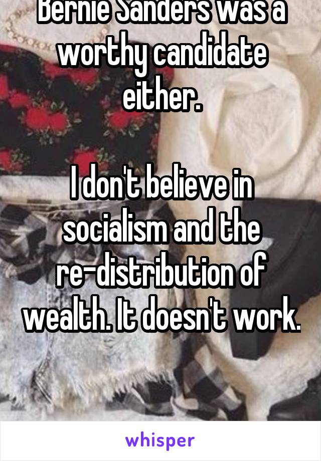 I don't agree that Bernie Sanders was a worthy candidate either.

I don't believe in socialism and the re-distribution of wealth. It doesn't work. 

Never has and never will. 