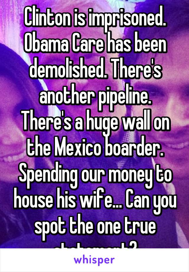 Clinton is imprisoned. Obama Care has been demolished. There's another pipeline. There's a huge wall on the Mexico boarder. Spending our money to house his wife... Can you spot the one true statement?