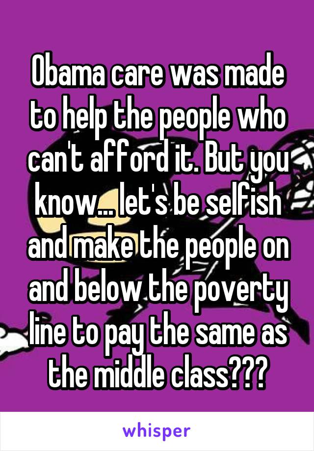 Obama care was made to help the people who can't afford it. But you know... let's be selfish and make the people on and below the poverty line to pay the same as the middle class???