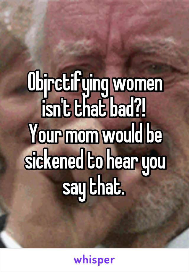 Objrctifying women isn't that bad?! 
Your mom would be sickened to hear you say that. 