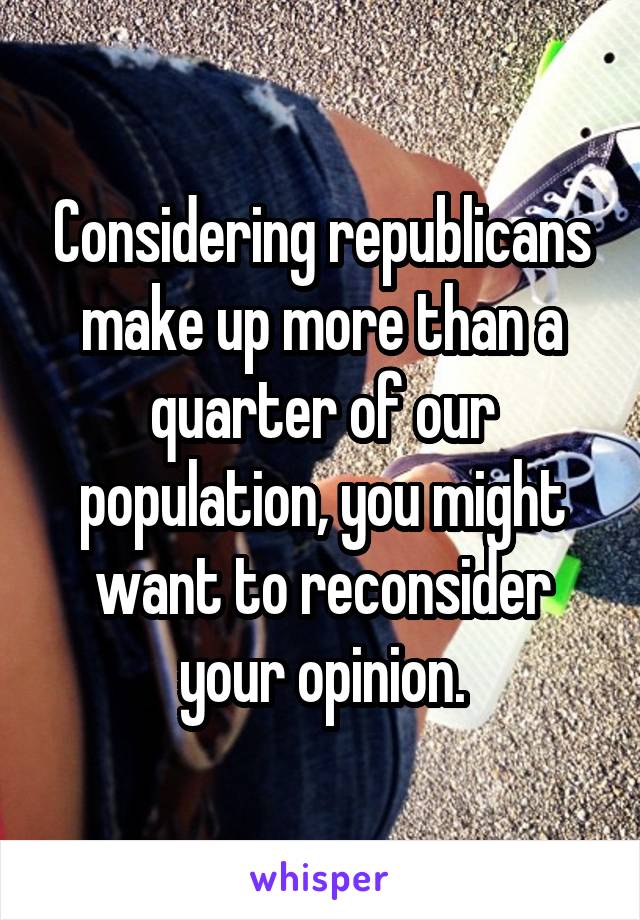 Considering republicans make up more than a quarter of our population, you might want to reconsider your opinion.