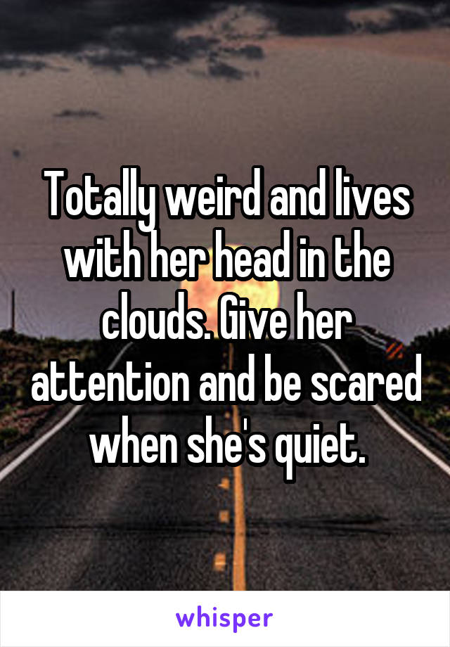 Totally weird and lives with her head in the clouds. Give her attention and be scared when she's quiet.