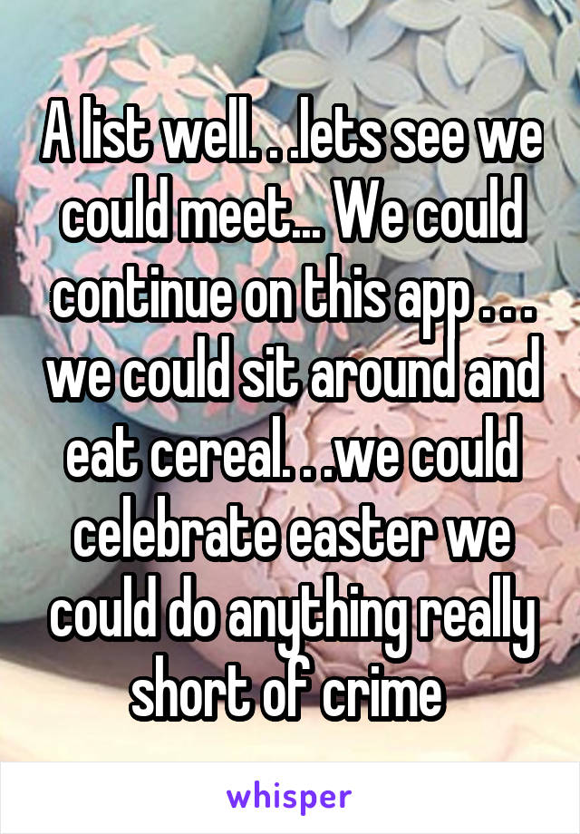 A list well. . .lets see we could meet... We could continue on this app . . . we could sit around and eat cereal. . .we could celebrate easter we could do anything really short of crime 