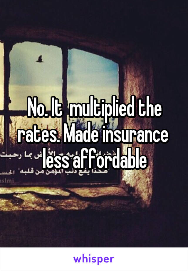 No. It  multiplied the rates. Made insurance  less affordable