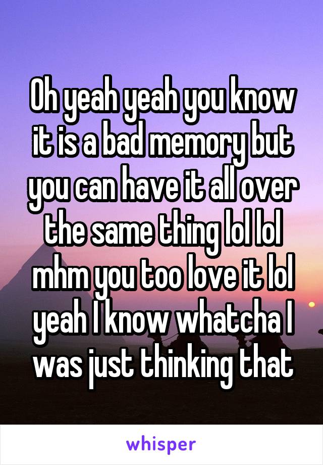 Oh yeah yeah you know it is a bad memory but you can have it all over the same thing lol lol mhm you too love it lol yeah I know whatcha I was just thinking that