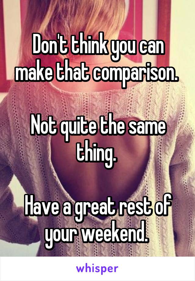 Don't think you can make that comparison. 

Not quite the same thing. 

Have a great rest of your weekend. 