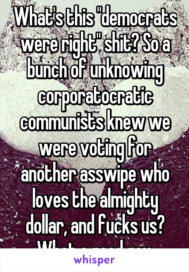 What's this "democrats were right" shit? So a bunch of unknowing corporatocratic communists knew we were voting for another asswipe who loves the almighty dollar, and fucks us? What a good goy.