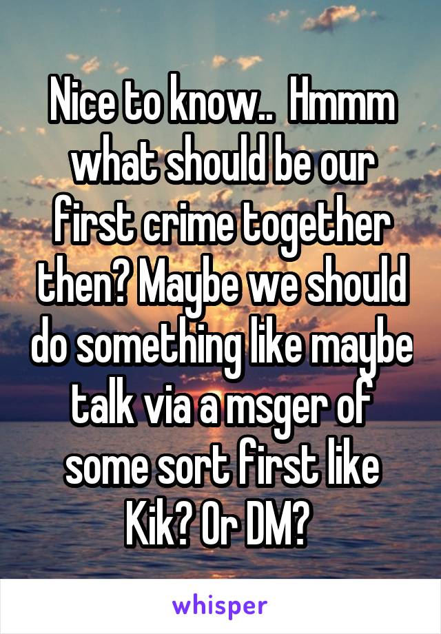 Nice to know..  Hmmm what should be our first crime together then? Maybe we should do something like maybe talk via a msger of some sort first like Kik? Or DM? 