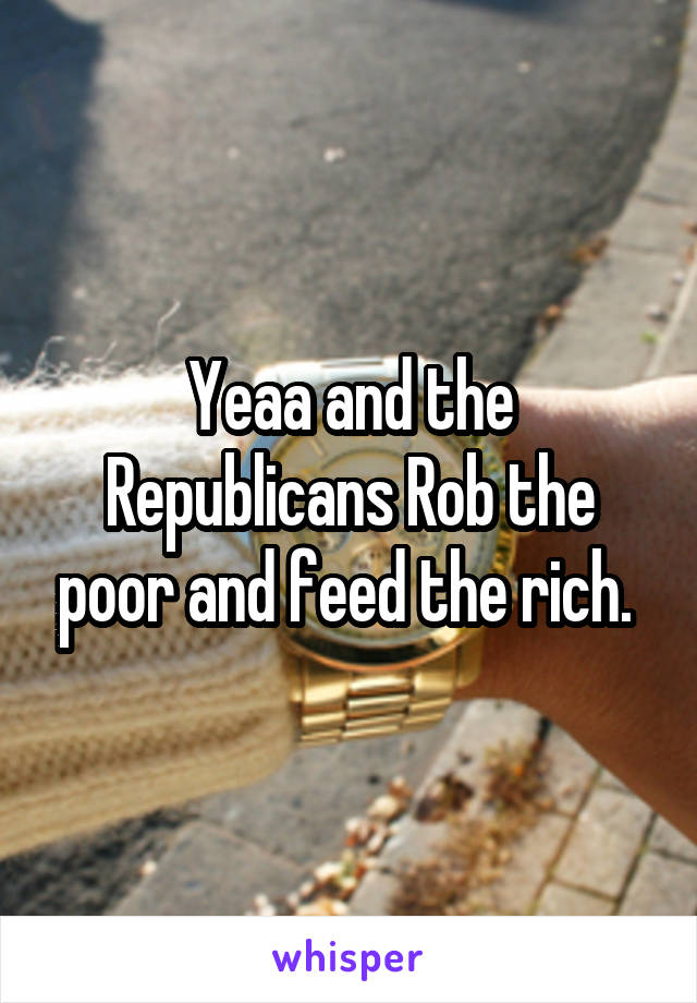 Yeaa and the Republicans Rob the poor and feed the rich. 