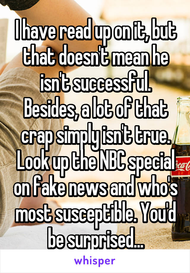 I have read up on it, but that doesn't mean he isn't successful. Besides, a lot of that crap simply isn't true. Look up the NBC special on fake news and who's most susceptible. You'd be surprised...