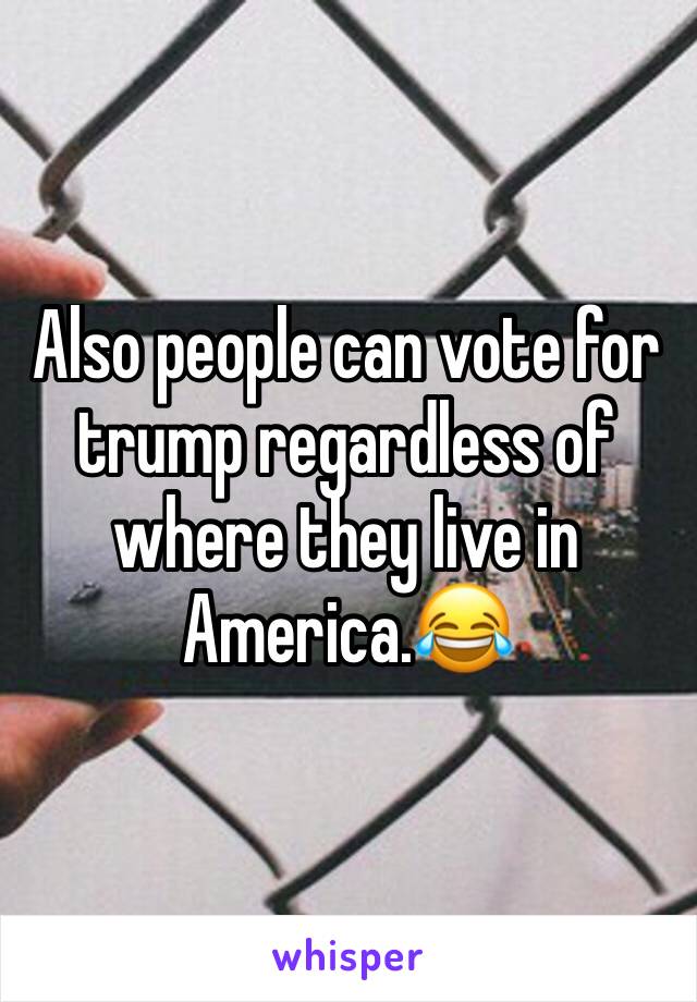 Also people can vote for trump regardless of where they live in America.😂