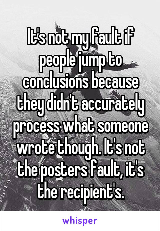 It's not my fault if people jump to conclusions because they didn't accurately process what someone wrote though. It's not the posters fault, it's the recipient's.