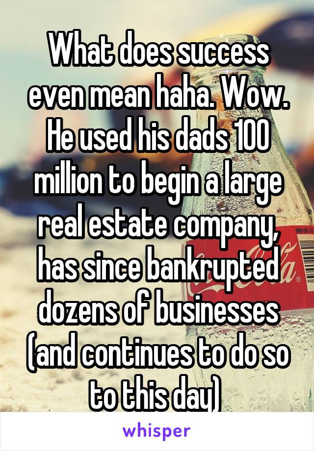 What does success even mean haha. Wow. He used his dads 100 million to begin a large real estate company, has since bankrupted dozens of businesses (and continues to do so to this day) 