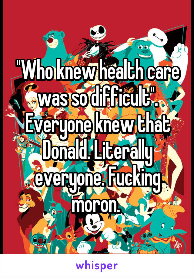 "Who knew health care was so difficult". Everyone knew that Donald. Literally everyone. Fucking moron. 