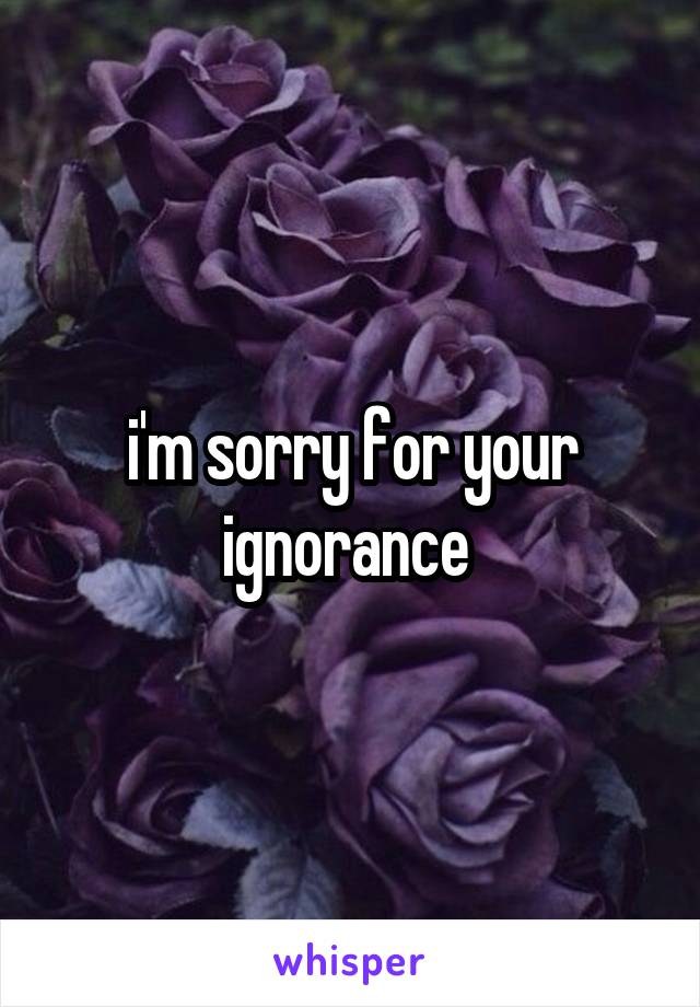 i'm sorry for your ignorance 