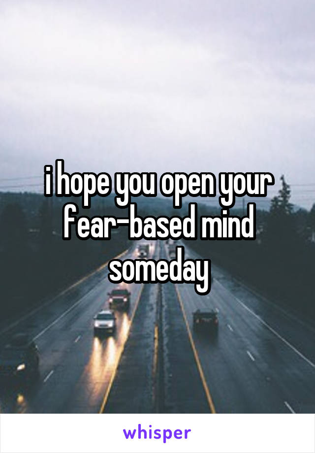 i hope you open your fear-based mind someday