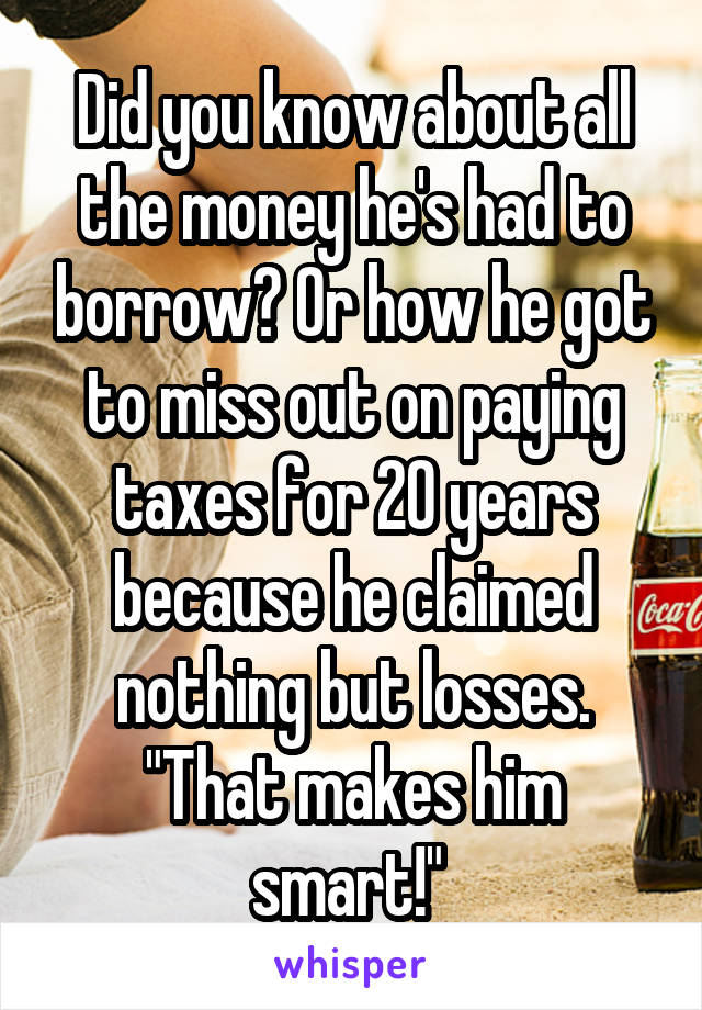 Did you know about all the money he's had to borrow? Or how he got to miss out on paying taxes for 20 years because he claimed nothing but losses. "That makes him smart!" 