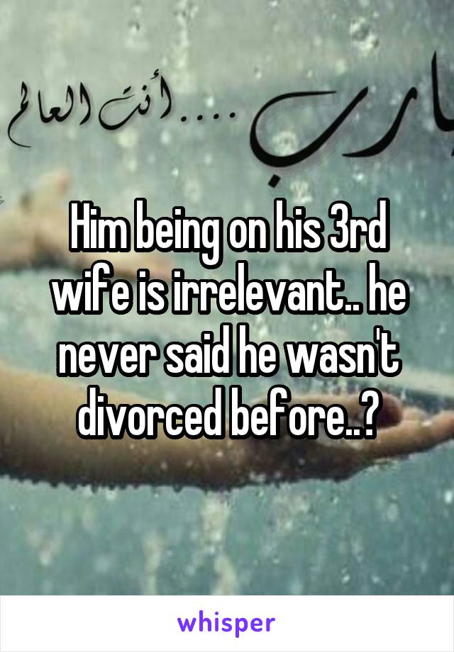 Him being on his 3rd wife is irrelevant.. he never said he wasn't divorced before..?