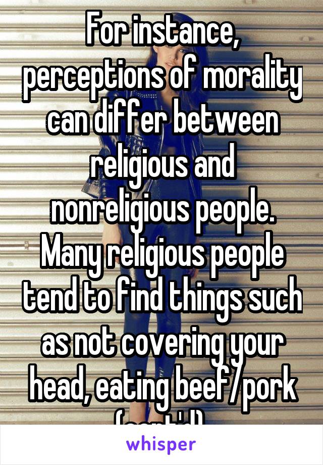 For instance, perceptions of morality can differ between religious and nonreligious people. Many religious people tend to find things such as not covering your head, eating beef/pork (cont'd) 