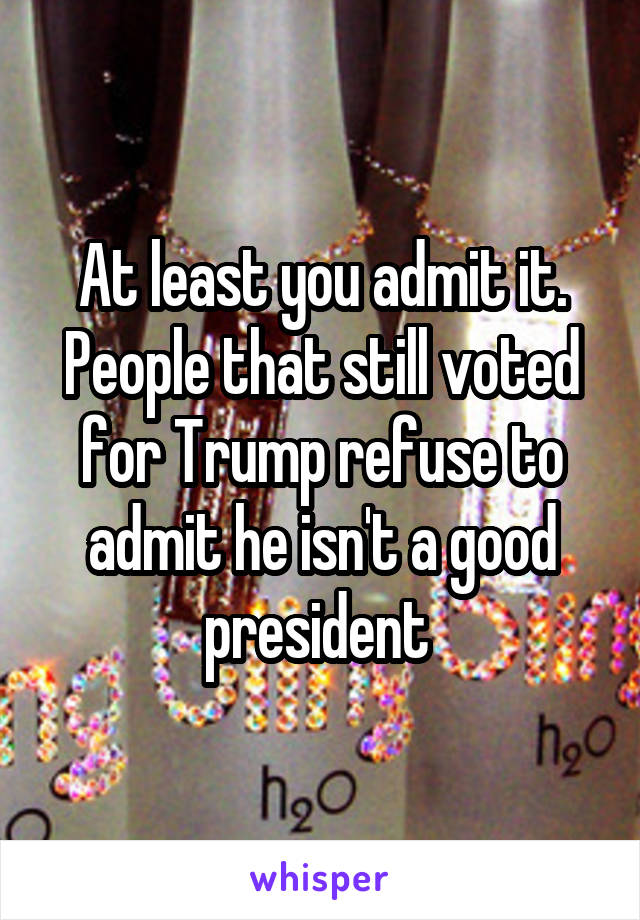 At least you admit it. People that still voted for Trump refuse to admit he isn't a good president 