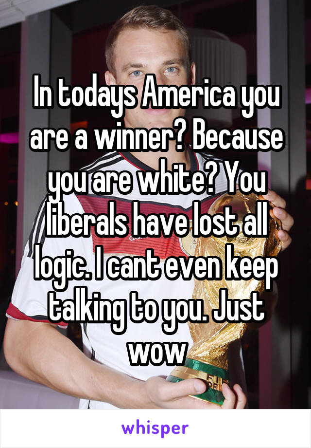 In todays America you are a winner? Because you are white? You liberals have lost all logic. I cant even keep talking to you. Just wow