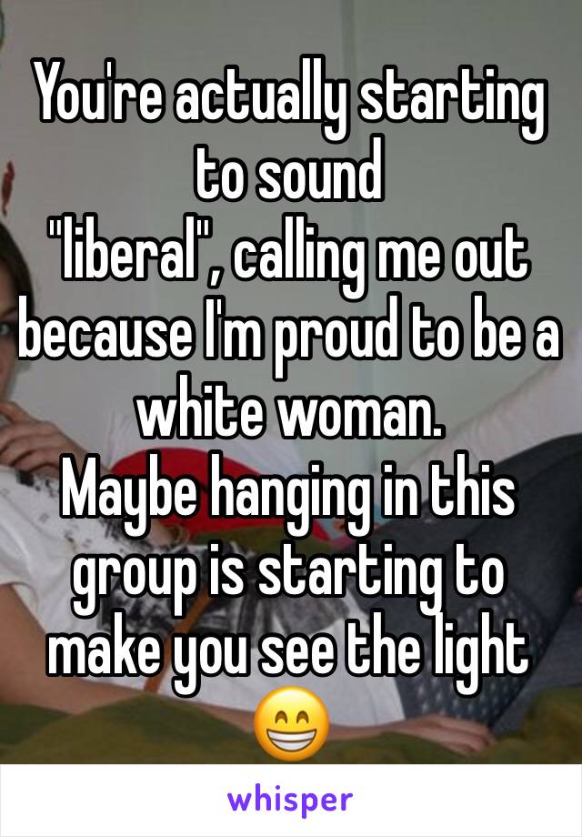 You're actually starting to sound 
"liberal", calling me out because I'm proud to be a white woman. 
Maybe hanging in this group is starting to make you see the light
😁