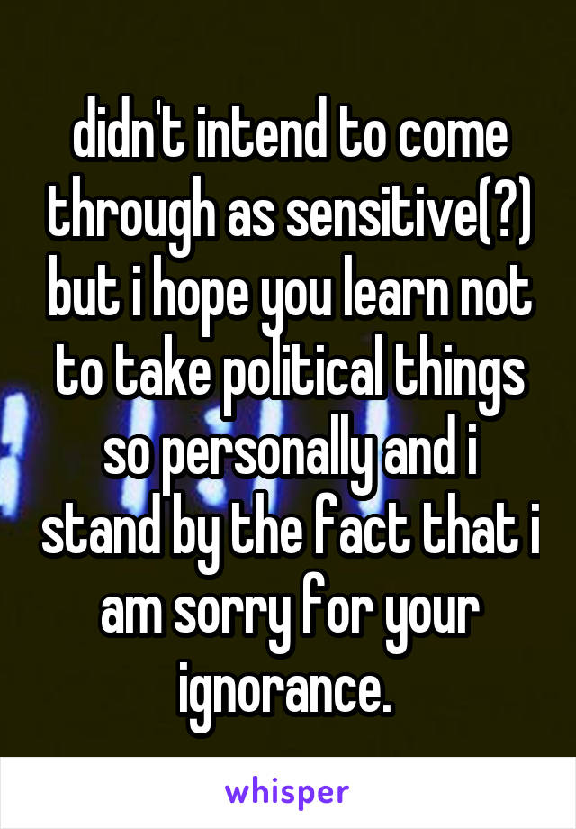 didn't intend to come through as sensitive(?) but i hope you learn not to take political things so personally and i stand by the fact that i am sorry for your ignorance. 