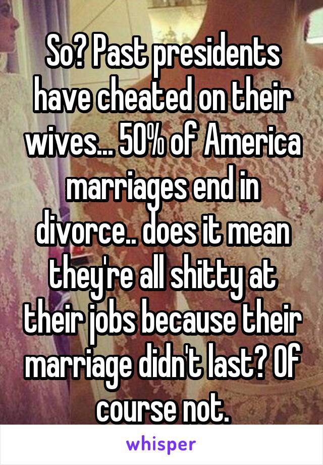 So? Past presidents have cheated on their wives... 50% of America marriages end in divorce.. does it mean they're all shitty at their jobs because their marriage didn't last? Of course not.