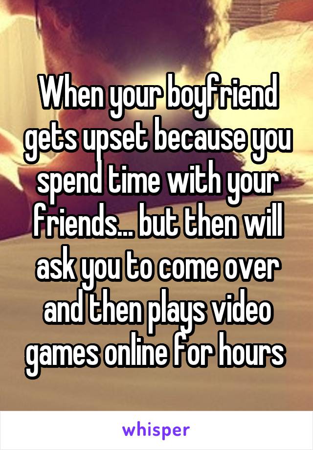 When your boyfriend gets upset because you spend time with your friends... but then will ask you to come over and then plays video games online for hours 