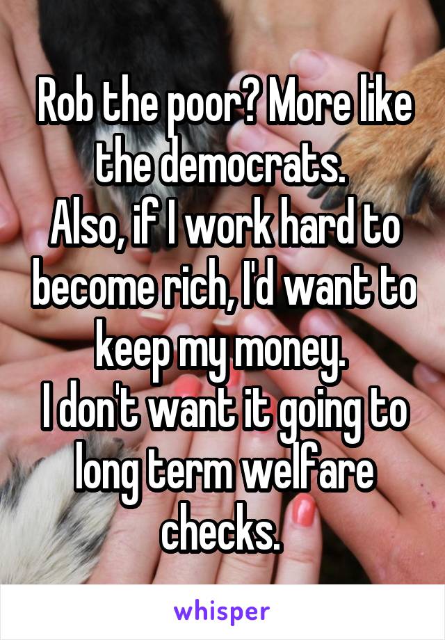 Rob the poor? More like the democrats. 
Also, if I work hard to become rich, I'd want to keep my money. 
I don't want it going to long term welfare checks. 