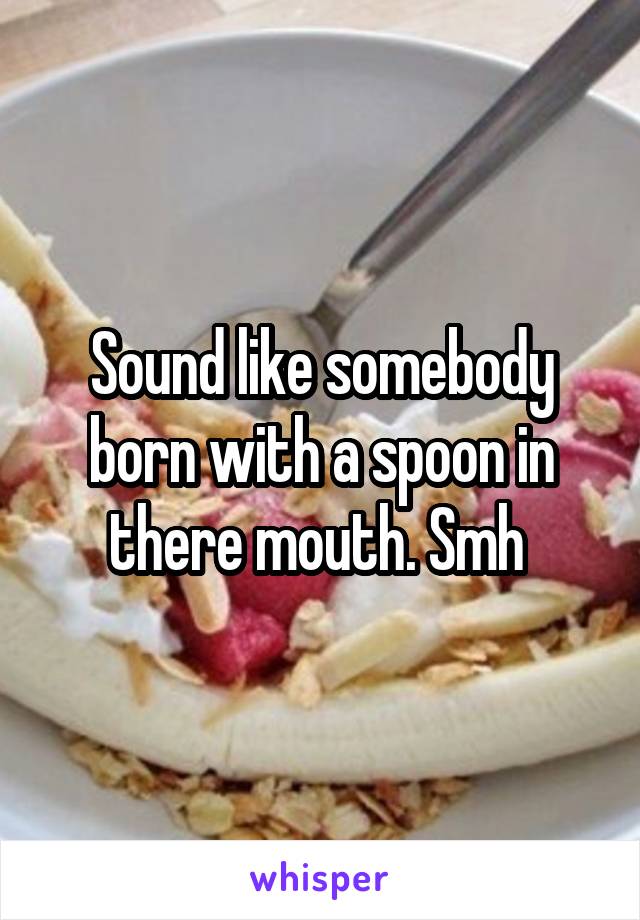 Sound like somebody born with a spoon in there mouth. Smh 