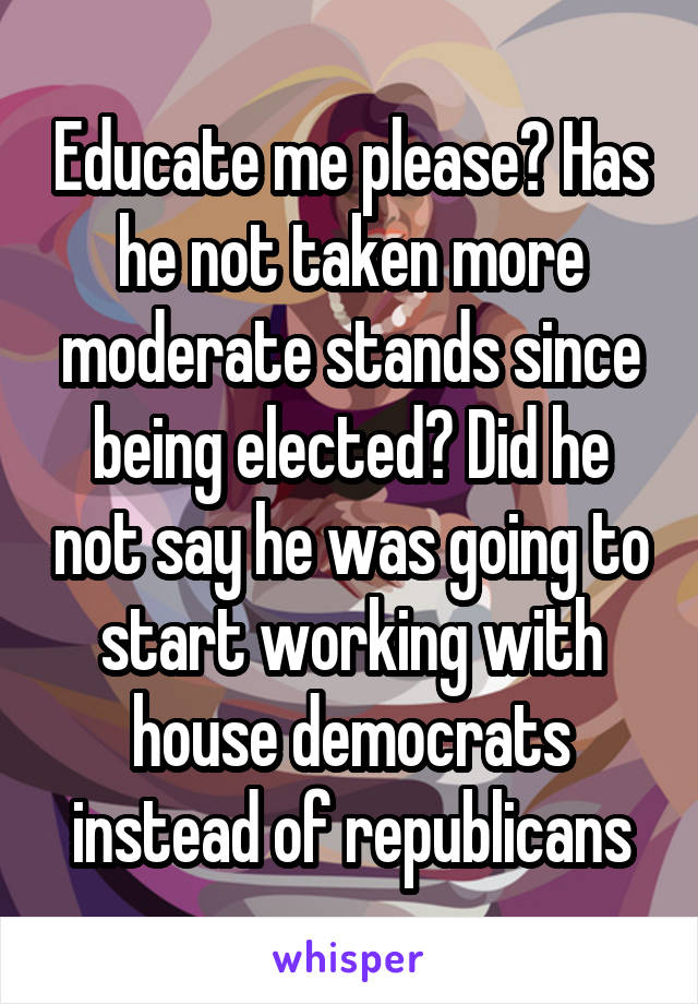 Educate me please? Has he not taken more moderate stands since being elected? Did he not say he was going to start working with house democrats instead of republicans