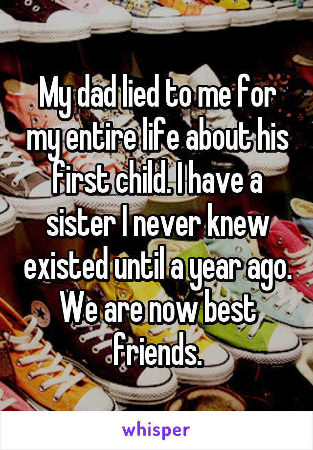 My dad lied to me for my entire life about his first child. I have a sister I never knew existed until a year ago. We are now best friends.