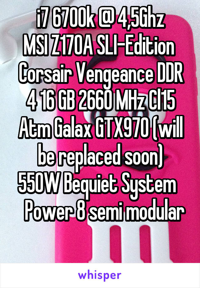 i7 6700k @ 4,5Ghz
MSI Z170A SLI-Edition 
Corsair Vengeance DDR 4 16 GB 2660 MHz Cl15
Atm Galax GTX970 (will be replaced soon)
550W Bequiet System     Power 8 semi modular

