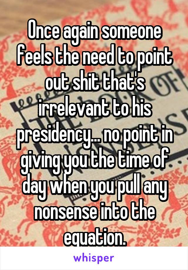 Once again someone feels the need to point out shit that's irrelevant to his presidency... no point in giving you the time of day when you pull any nonsense into the equation.