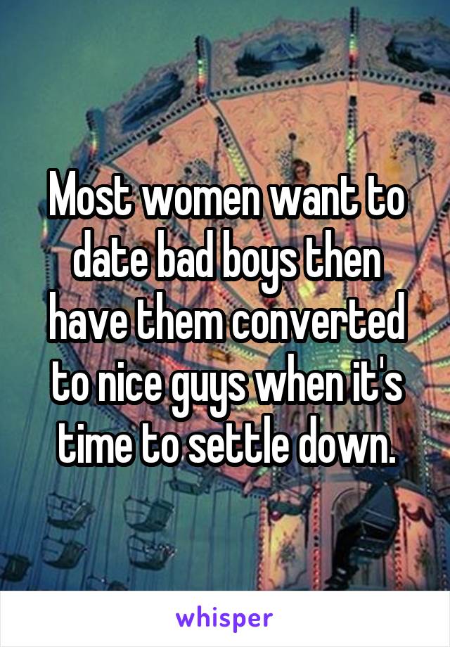 Most women want to date bad boys then have them converted to nice guys when it's time to settle down.