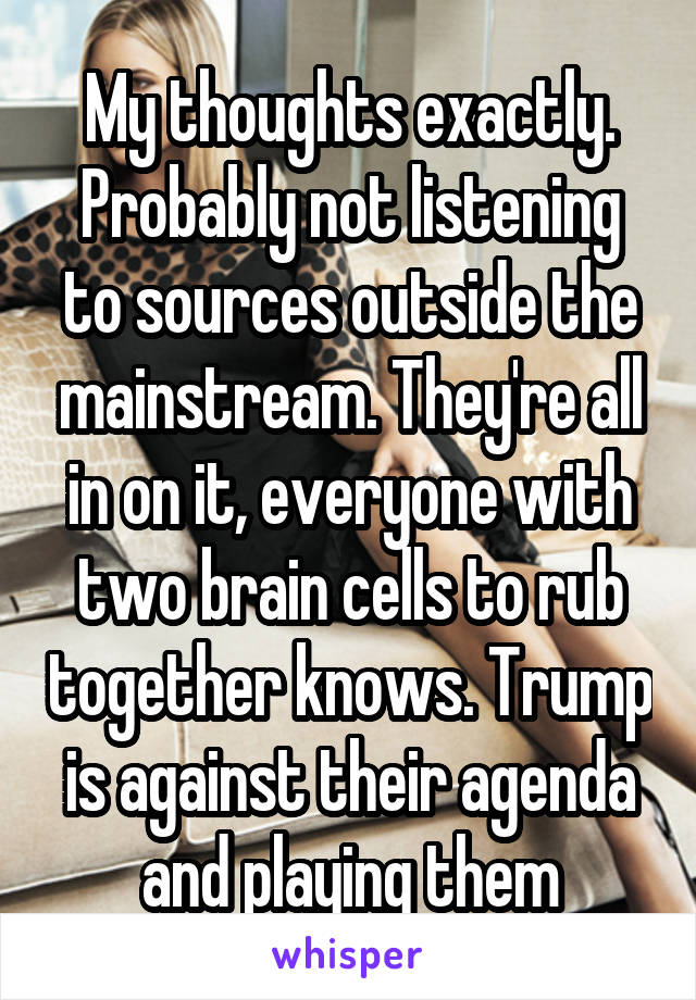 My thoughts exactly. Probably not listening to sources outside the mainstream. They're all in on it, everyone with two brain cells to rub together knows. Trump is against their agenda and playing them