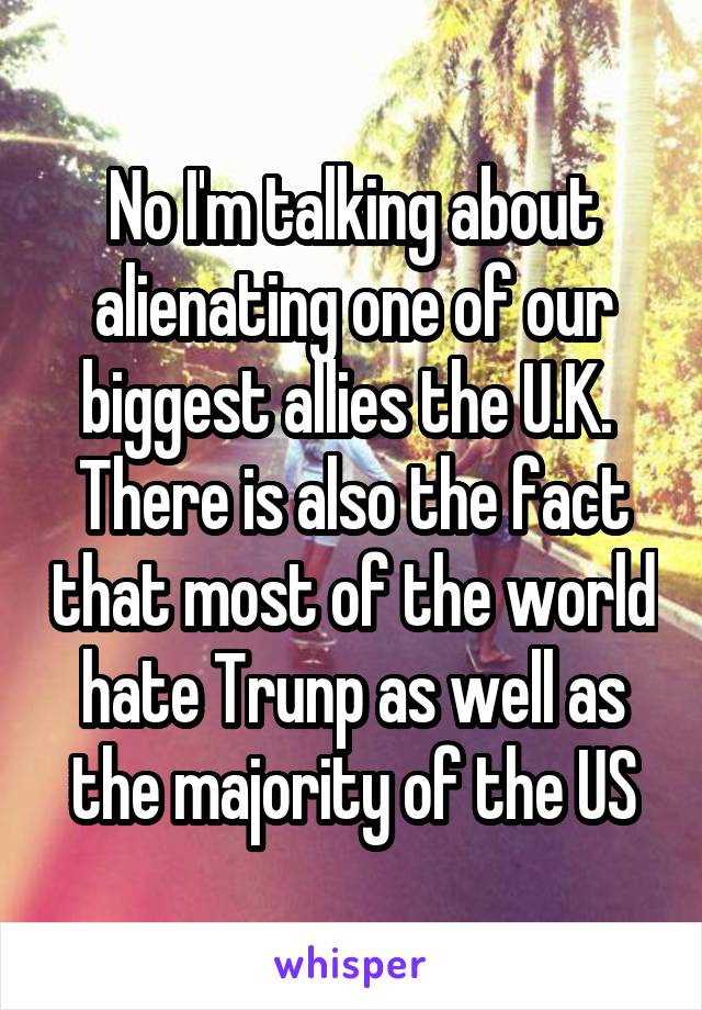 No I'm talking about alienating one of our biggest allies the U.K.  There is also the fact that most of the world hate Trunp as well as the majority of the US