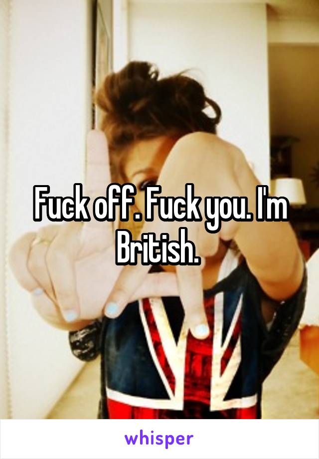 Fuck off. Fuck you. I'm British. 