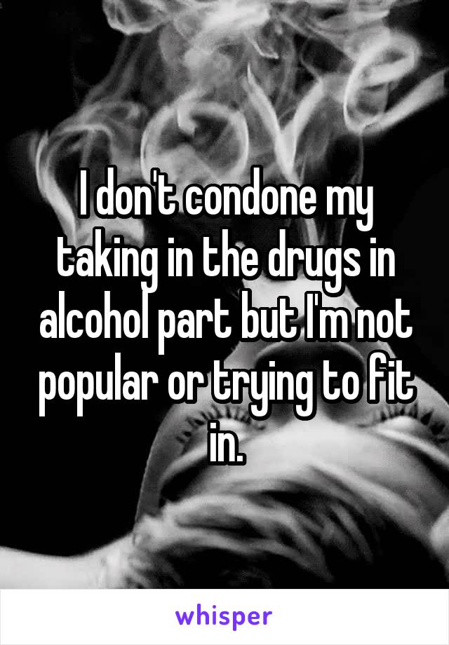 I don't condone my taking in the drugs in alcohol part but I'm not popular or trying to fit in.