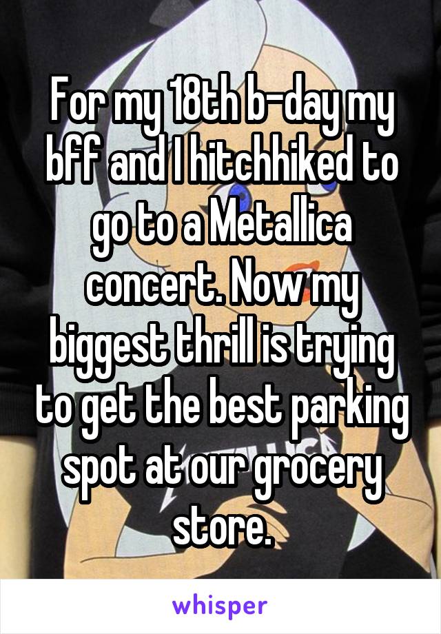 For my 18th b-day my bff and I hitchhiked to go to a Metallica concert. Now my biggest thrill is trying to get the best parking spot at our grocery store.
