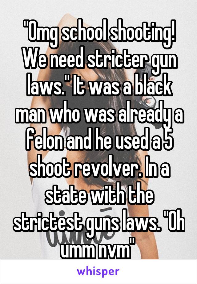 "Omg school shooting! We need stricter gun laws." It was a black man who was already a felon and he used a 5 shoot revolver. In a state with the strictest guns laws. "Oh umm nvm" 