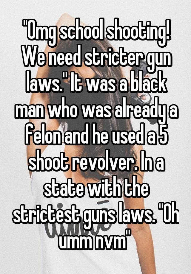 "Omg school shooting! We need stricter gun laws." It was a black man who was already a felon and he used a 5 shoot revolver. In a state with the strictest guns laws. "Oh umm nvm" 