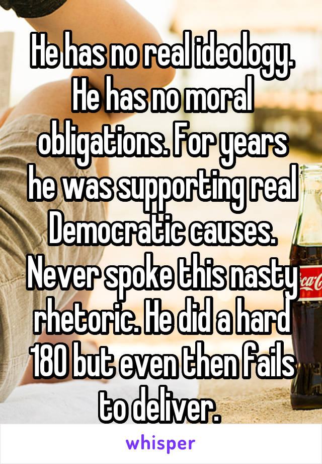 He has no real ideology. He has no moral obligations. For years he was supporting real Democratic causes. Never spoke this nasty rhetoric. He did a hard 180 but even then fails to deliver. 