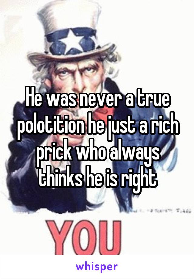 He was never a true polotition he just a rich prick who always thinks he is right